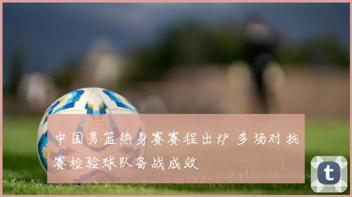 中国男篮热身赛赛程出炉 多场对抗赛检验球队备战成效