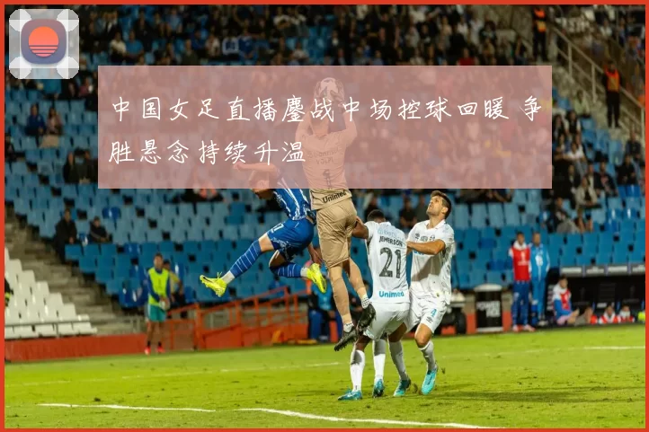 中国女足直播鏖战中场控球回暖 争胜悬念持续升温