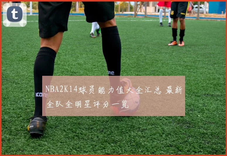 NBA2K14球员能力值大全汇总 最新全队全明星评分一览