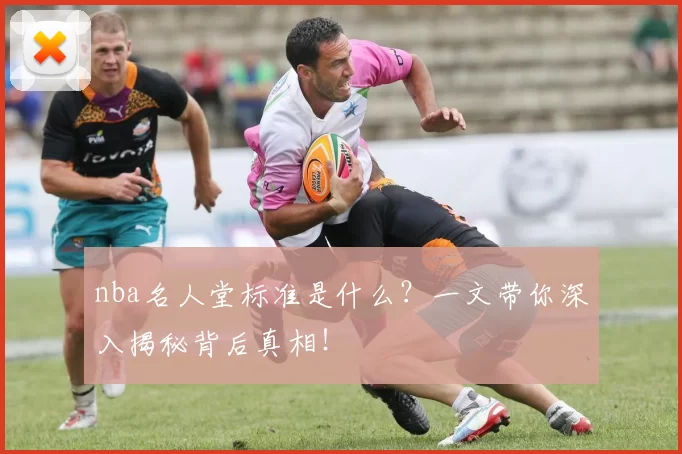 nba名人堂标准是什么？一文带你深入揭秘背后真相！