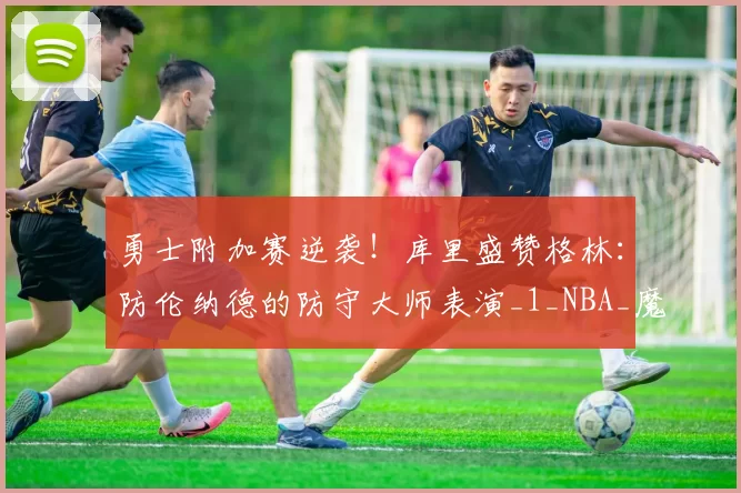 勇士附加赛逆袭！库里盛赞格林：防伦纳德的防守大师表演_1_NBA_魔术