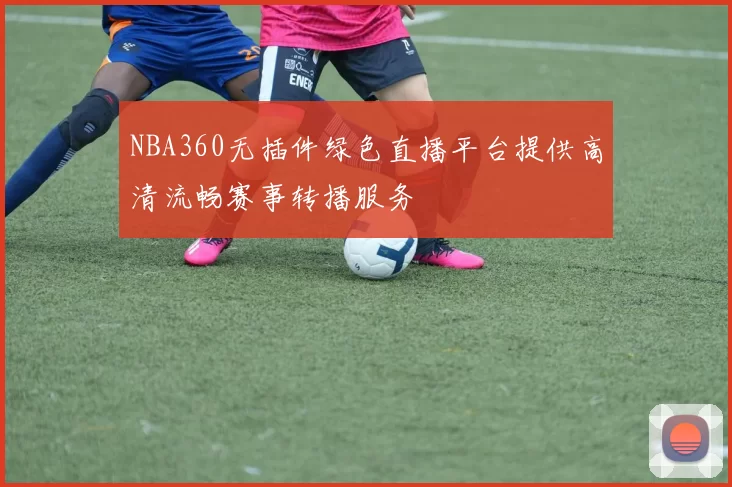NBA360无插件绿色直播平台提供高清流畅赛事转播服务