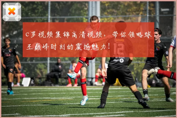 c罗视频集锦高清视频，带你领略球王巅峰时刻的震撼魅力！