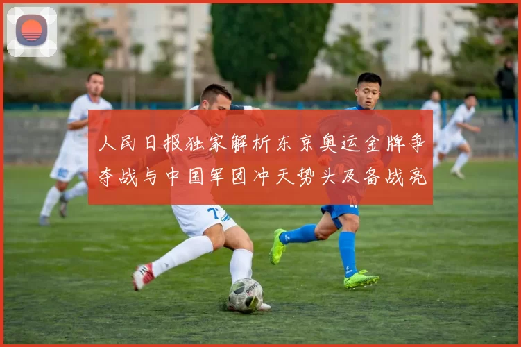 人民日报独家解析东京奥运金牌争夺战与中国军团冲天势头及备战亮点