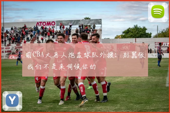 前CBA大恶人炮轰球队外援：别嚣张 我们不是来伺候你的