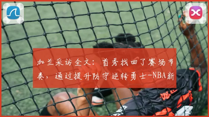 加兰采访全文：首秀找回了赛场节奏，通过提升防守逆转勇士-NBA新闻