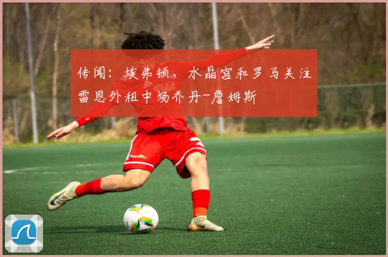 传闻：埃弗顿、水晶宫和罗马关注雷恩外租中场乔丹-詹姆斯