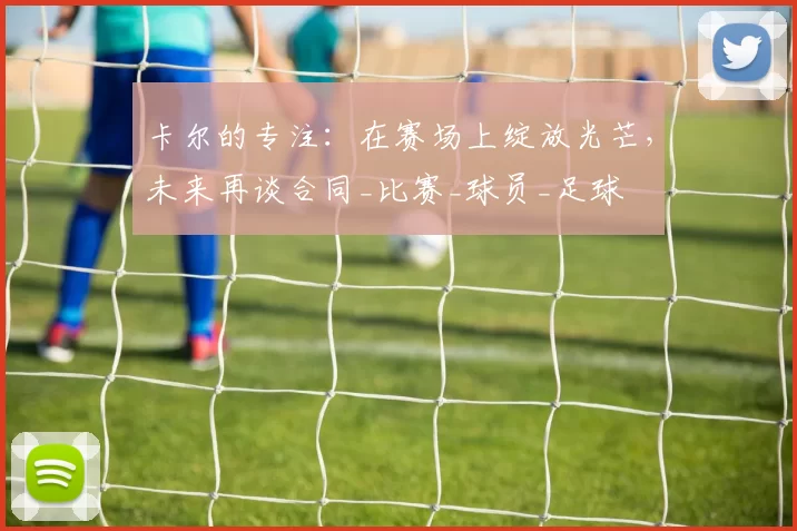 卡尔的专注：在赛场上绽放光芒，未来再谈合同_比赛_球员_足球