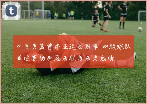 中国男篮曾夺亚运会冠军 回顾球队亚运赛场夺冠历程与历史成绩