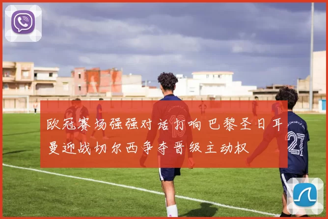 欧冠赛场强强对话打响 巴黎圣日耳曼迎战切尔西争夺晋级主动权