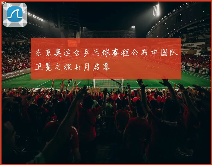 东京奥运会乒乓球赛程公布中国队卫冕之旅七月启幕