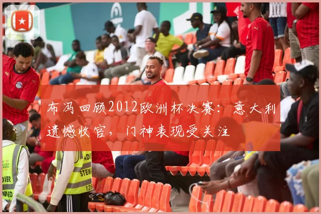 布冯回顾2012欧洲杯决赛:意大利遗憾收官,门神表现受关注