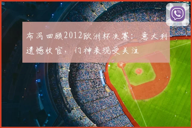 布冯回顾2012欧洲杯决赛：意大利遗憾收官，门神表现受关注