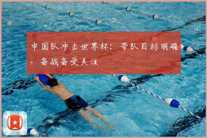 中国队冲击世界杯:带队目标明确,备战备受关注