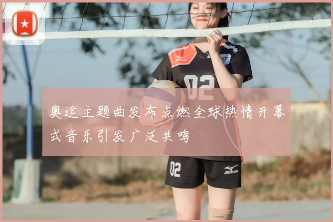 奥运主题曲发布点燃全球热情开幕式音乐引发广泛共鸣