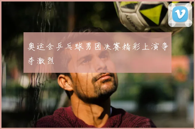 奥运会乒乓球男团决赛精彩上演争夺激烈