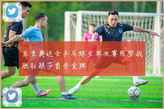 东京奥运会乒乓球女单决赛陈梦战胜孙颖莎首夺金牌